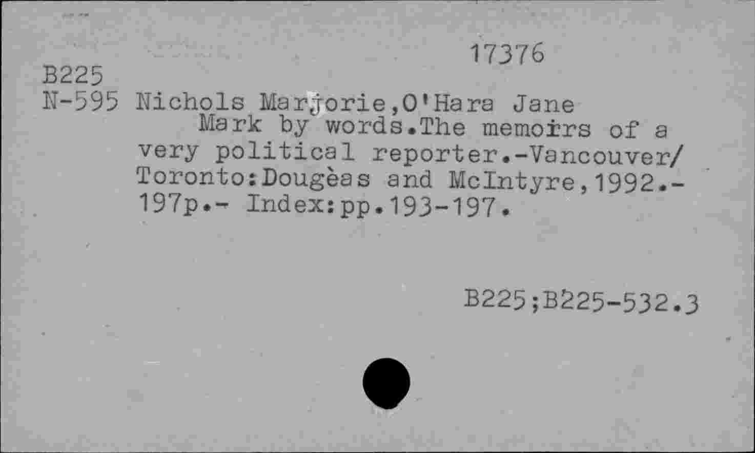 ﻿B225
N-595
17376
Nichols Mar jorie ,0’Hara Jane
Mark by words.The memoirs of a very political reporter.-Vancouver/ Toronto:Dougeas and McIntyre,1992.-197p.- Index:pp.193-197.
B225;B225-532.3